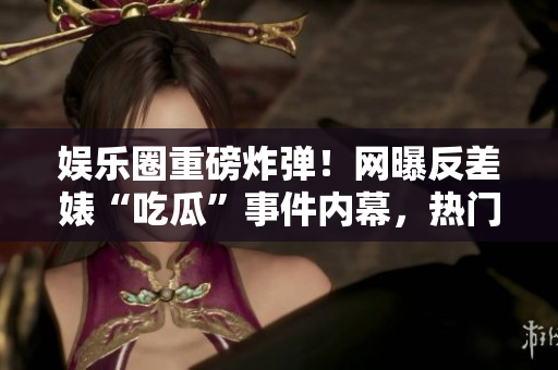 娱乐圈重磅炸弹！网曝反差婊“吃瓜”事件内幕，热门黑料曝光！