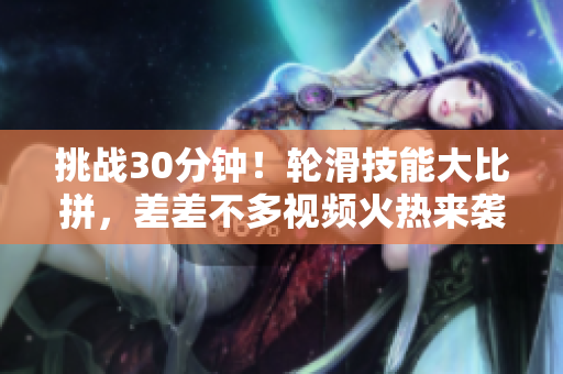 挑战30分钟！轮滑技能大比拼，差差不多视频火热来袭！