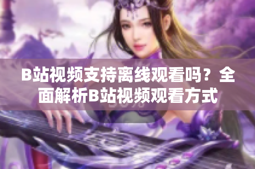 B站视频支持离线观看吗？全面解析B站视频观看方式