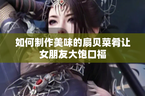 如何制作美味的扇贝菜肴让女朋友大饱口福