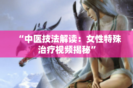 “中医技法解读：女性特殊治疗视频揭秘”