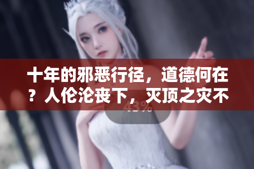 十年的邪恶行径，道德何在？人伦沦丧下，灭顶之灾不远矣！