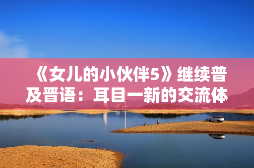 《女儿的小伙伴5》继续普及晋语：耳目一新的交流体验