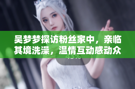 吴梦梦探访粉丝家中，亲临其境洗澡，温情互动感动众人