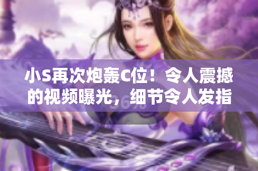 小S再次炮轰C位！令人震撼的视频曝光，细节令人发指！