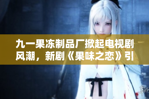 九一果冻制品厂掀起电视剧风潮，新剧《果味之恋》引领甜蜜追梦浪潮