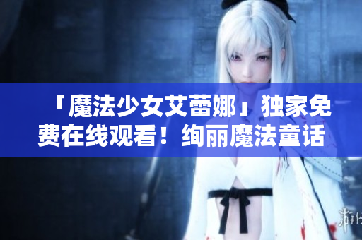「魔法少女艾蕾娜」独家免费在线观看！绚丽魔法童话，等你来体验！