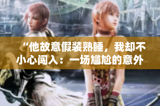“他故意假装熟睡，我却不小心闯入：一场尴尬的意外目击”