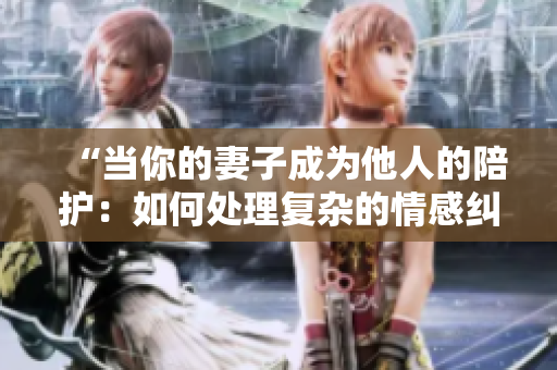 “当你的妻子成为他人的陪护：如何处理复杂的情感纠葛？”