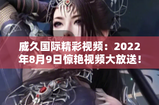 威久国际精彩视频：2022年8月9日惊艳视频大放送！