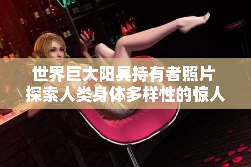 世界巨大阳具持有者照片 探索人类身体多样性的惊人展示