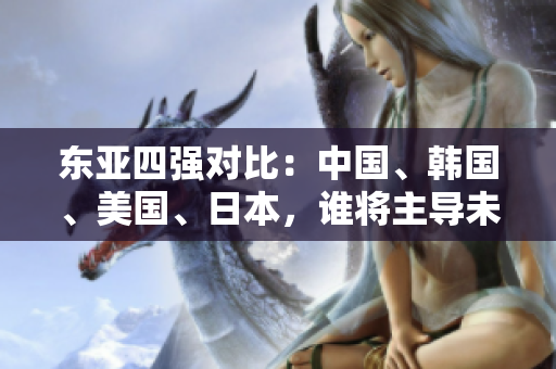 东亚四强对比：中国、韩国、美国、日本，谁将主导未来？