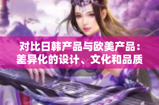 对比日韩产品与欧美产品：差异化的设计、文化和品质的交融之处  