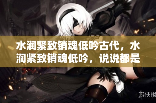 水润紧致销魂低吟古代，水润紧致销魂低吟，说说都是怎么的干对象的，睡眠を取らなくてもいい，睡觉抓着小鸡一晚上会怎样，睡过年纪最大的多少岁六十多1033