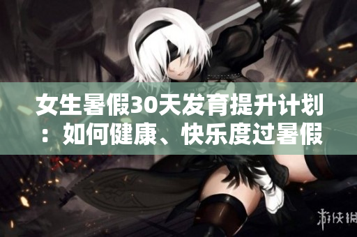 女生暑假30天发育提升计划：如何健康、快乐度过暑假