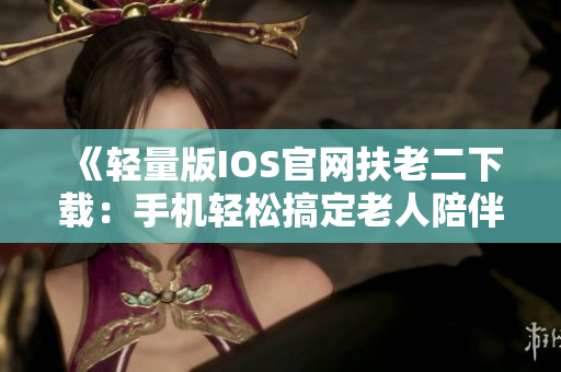 《轻量版IOS官网扶老二下载：手机轻松搞定老人陪伴》