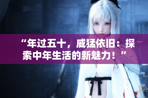 “年过五十，威猛依旧：探索中年生活的新魅力！”
