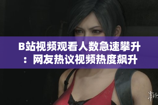 B站视频观看人数急速攀升：网友热议视频热度飙升