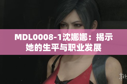 MDL0008-1沈娜娜：揭示她的生平与职业发展