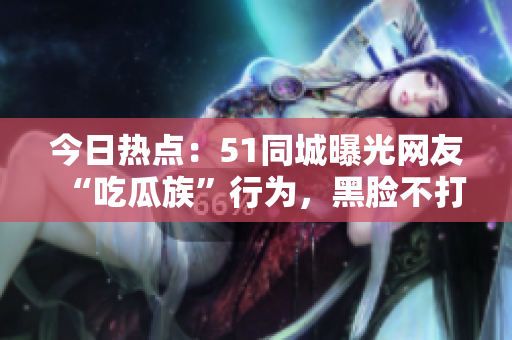 今日热点：51同城曝光网友“吃瓜族”行为，黑脸不打烊引发热议