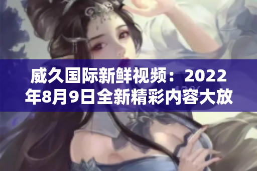 威久国际新鲜视频：2022年8月9日全新精彩内容大放送