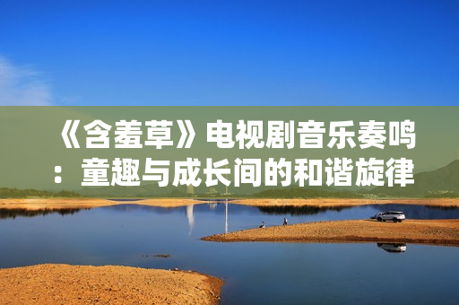 《含羞草》电视剧音乐奏鸣：童趣与成长间的和谐旋律