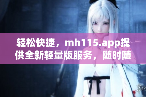 轻松快捷，mh115.app提供全新轻量版服务，随时随地享受便捷体验!