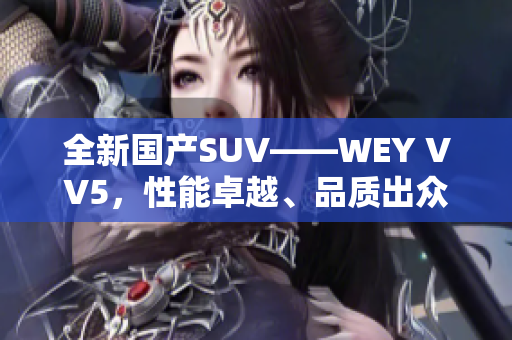 全新国产SUV——WEY VV5，性能卓越、品质出众，实力诠释中国汽车工艺进步
