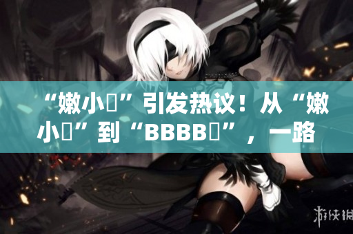 “嫩小槡”引发热议！从“嫩小槡”到“BBBB槡”，一路探寻其背后的故事