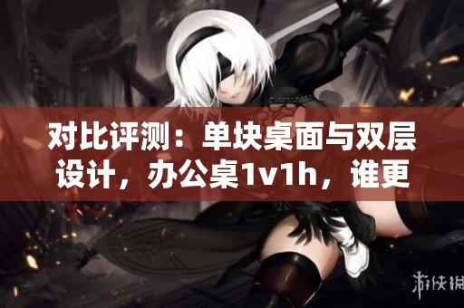 对比评测：单块桌面与双层设计，办公桌1v1h，谁更胜一筹？