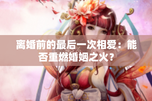 离婚前的最后一次相爱：能否重燃婚姻之火？