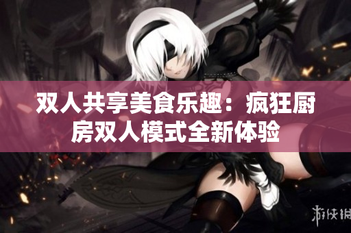 双人共享美食乐趣：疯狂厨房双人模式全新体验