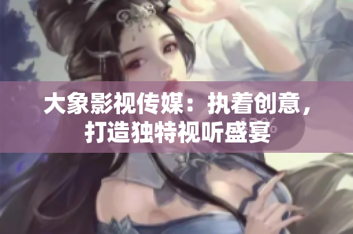 大象影视传媒：执着创意，打造独特视听盛宴