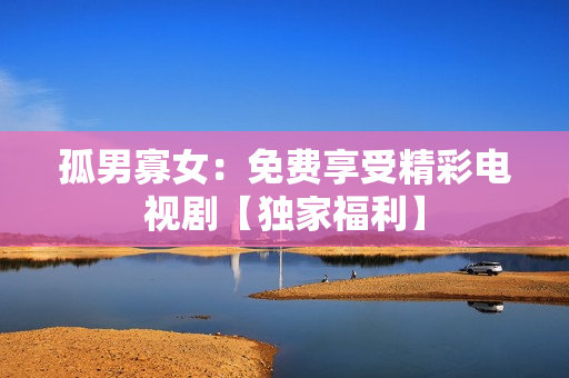 孤男寡女：免费享受精彩电视剧【独家福利】
