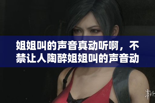 姐姐叫的声音真动听啊，不禁让人陶醉姐姐叫的声音动听吗
