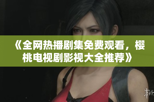 《全网热播剧集免费观看，樱桃电视剧影视大全推荐》