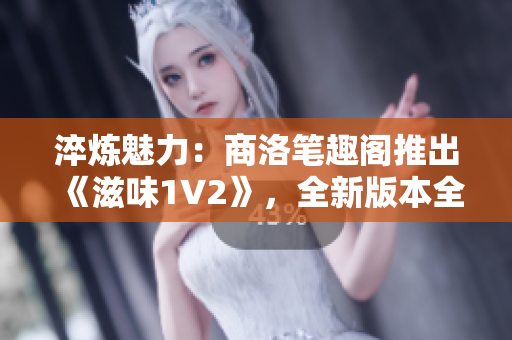 淬炼魅力：商洛笔趣阁推出《滋味1V2》，全新版本全新体验！