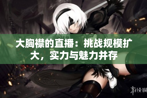 大胸襟的直播：挑战规模扩大，实力与魅力并存