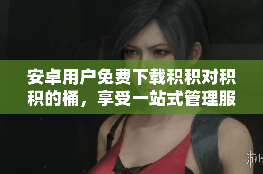 安卓用户免费下载积积对积积的桶，享受一站式管理服务