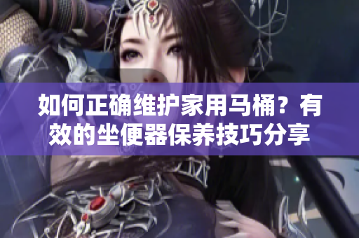 如何正确维护家用马桶？有效的坐便器保养技巧分享