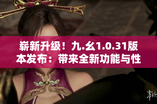 崭新升级！九.幺1.0.31版本发布：带来全新功能与性能优化