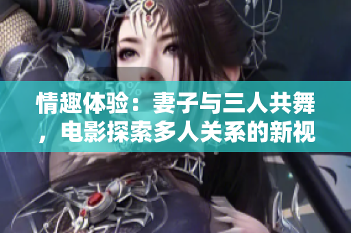 情趣体验：妻子与三人共舞，电影探索多人关系的新视角
