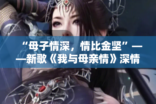 “母子情深，情比金坚”——新歌《我与母亲情》深情呈现
