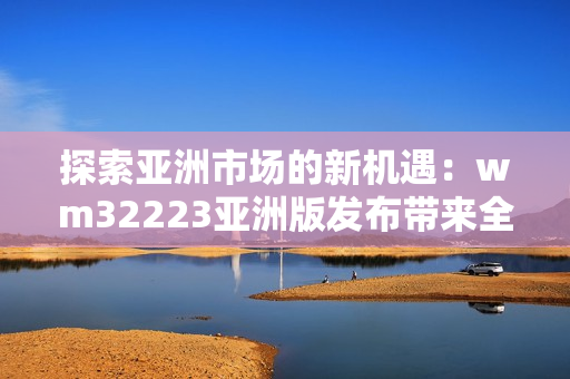 探索亚洲市场的新机遇：wm32223亚洲版发布带来全新体验