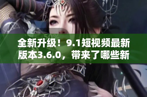 全新升级！9.1短视频最新版本3.6.0，带来了哪些新功能？