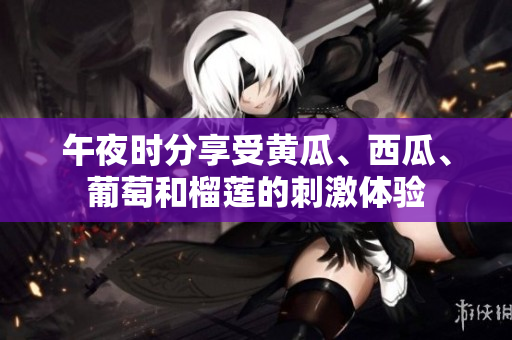 午夜时分享受黄瓜、西瓜、葡萄和榴莲的刺激体验