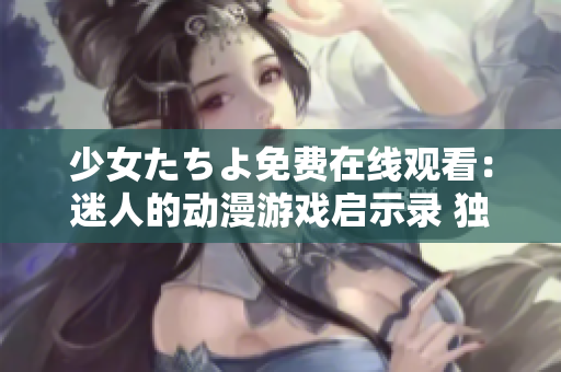 少女たちよ免费在线观看：迷人的动漫游戏启示录 独家分享【2021更新】