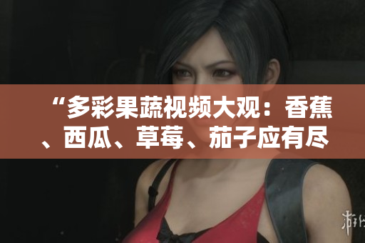 “多彩果蔬视频大观：香蕉、西瓜、草莓、茄子应有尽有！”