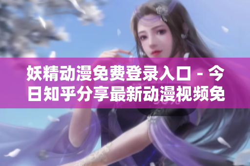 妖精动漫免费登录入口 - 今日知乎分享最新动漫视频免费观看网站