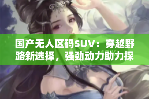 国产无人区码SUV：穿越野路新选择，强劲动力助力探险